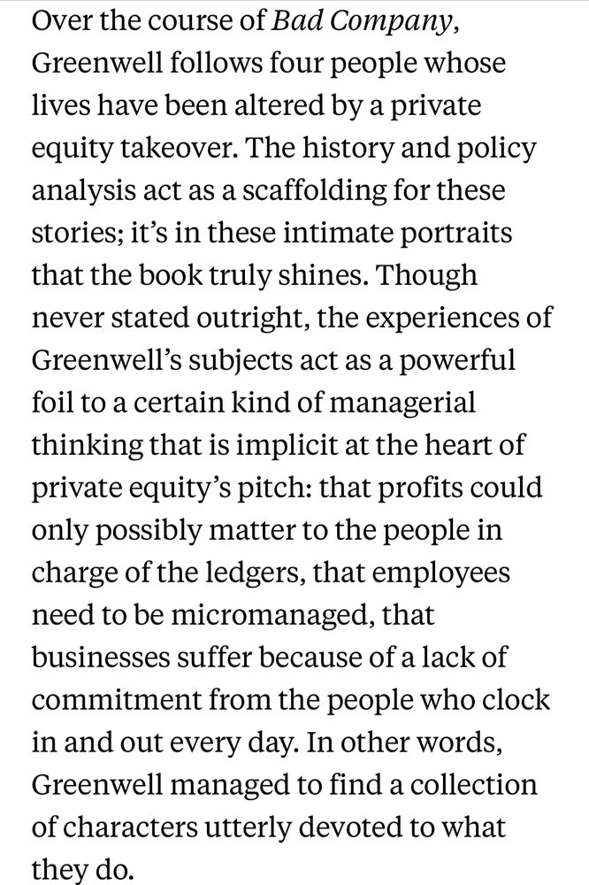 Over the course of Bad Company, Greenwell follows four people whose lives have been altered by a private equity takeover. The history and policy analysis act as a scaffolding for these stories; it’s in these intimate portraits that the book truly shines. Though never stated outright, the experiences of Greenwell’s subjects act as a powerful foil to a certain kind of managerial thinking that is implicit at the heart of private equity’s pitch: that profits could only possibly matter to the people in charge of the ledgers, that employees need to be micromanaged, that businesses suffer because of a lack of commitment from the people who clock in and out every day. In other words, Greenwell managed to find a collection of characters utterly devoted to what they do.

