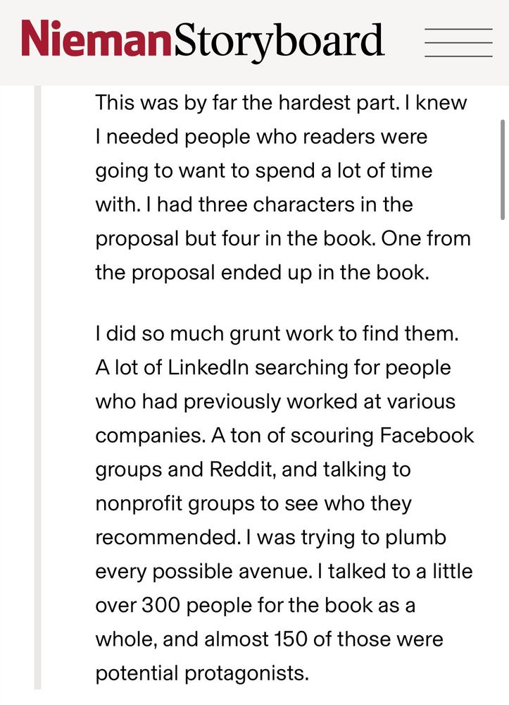 I knew I needed people who readers were going to want to spend a lot of time with. I had three characters in the proposal but four in the book. One from the proposal ended up in the book.
I did so much grunt work to find them.
A lot of Linkedin searching for people who had previously worked at various companies. A ton of scouring Facebook groups and Reddit, and talking to nonprofit groups to see who they recommended. I was trying to plumb every possible avenue. I talked to a little over 300 people for the book as a whole, and almost 150 of those were potential protagonists.