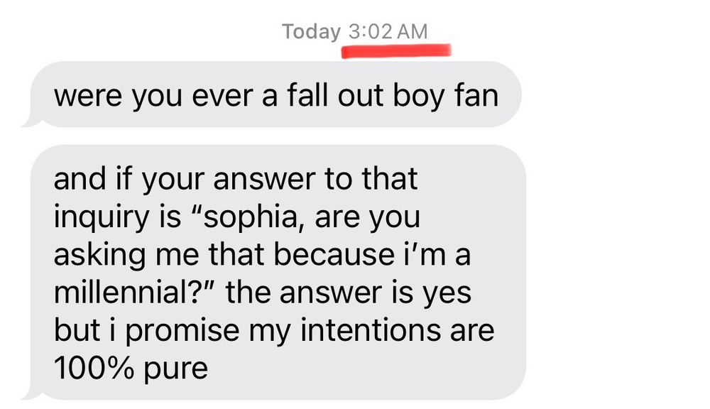 Today 3:02 AM
were you ever a fall out boy fan
and if your answer to that inquiry is "sophia, are you asking me that because i'm a millennial?" the answer is yes but i promise my intentions are
100% pure
