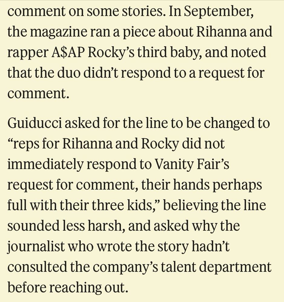 “In September, the magazine ran a piece about Rihanna and rapper A$AP Rocky's third baby, and noted that the duo didn't respond to a request for comment.
Guiducci asked for the line to be changed to
"reps for Rihanna and Rocky did not immediately respond to Vanity Fair's request for comment, their hands perhaps full with their three kids," believing the line sounded less harsh, and asked why the journalist who wrote the story hadn't consulted the company's talent department before reaching out.”