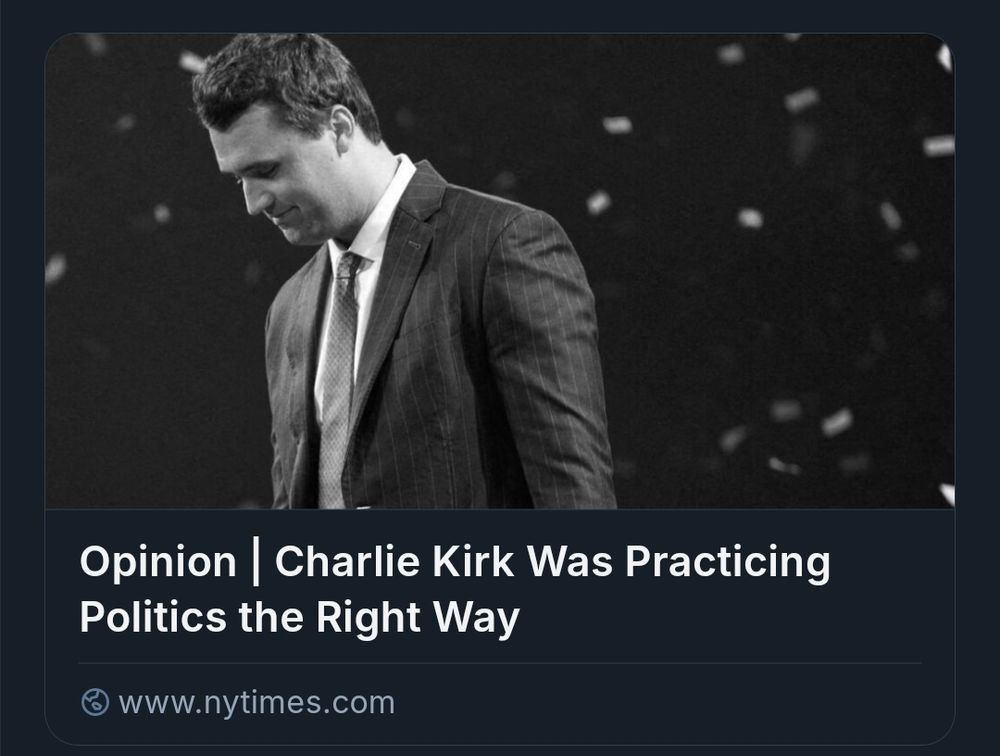 A screenshot of a New York Times article link. The photo is a black and white of Charlie Kirk in a suit, smiling, head down. He appears to be on a stage.

The article headline reads "Opinion | Charlie Kirk Was Practicing Politics the Right Way." The screenshoted link directs the New York Times website.