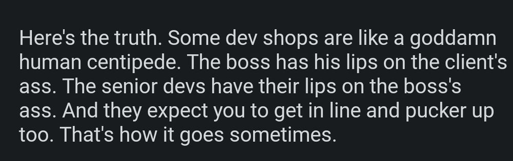 Here's the truth. Some dev shops are like a goddamn human centipede. The boss has his lips on the client's ass. The senior devs have their lips on the boss's ass. And they expect you to get in line and pucker up too. That's how it goes sometimes.