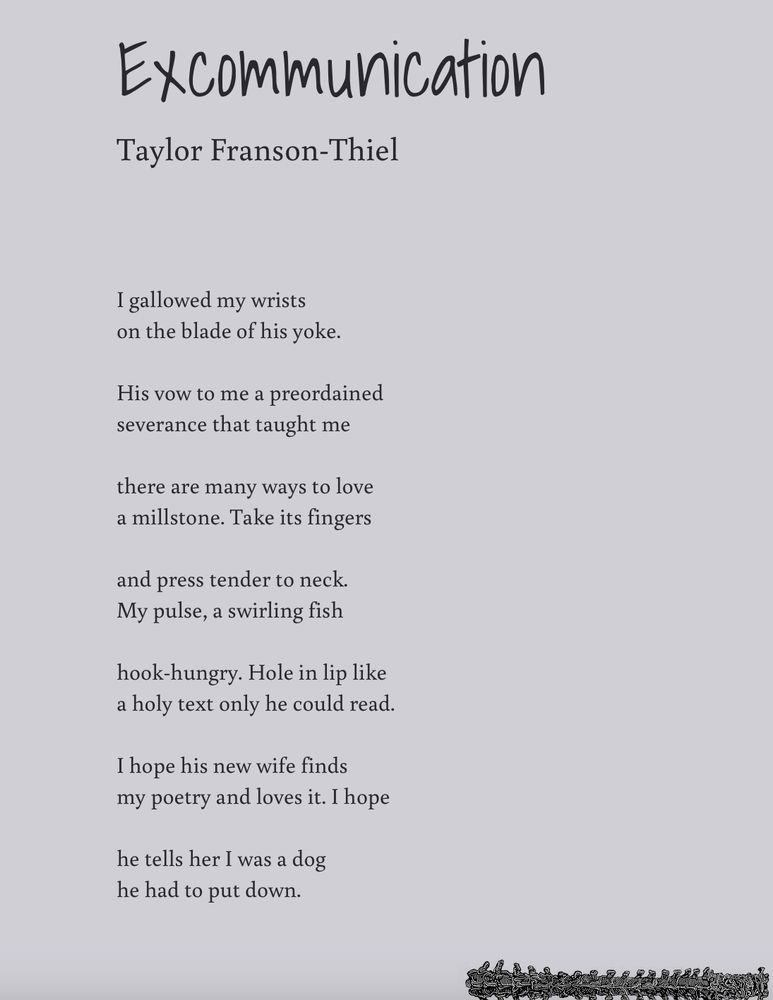 Text of the poem "Excommunication" 

I allowed my wrists
on the blade of his yoke. 

His vow to me a preordained 
severance that taught me

there are many ways to love 
a millstone. Take its fingers

and press tender to neck. 
My pulse, a swirling fish 

hood-hungry. Hole in lip like
a holy text only he could read. 

I hope his new wife finds
my poetry and loves it. I hope

he tells here I was a dog
he had to put down. 
