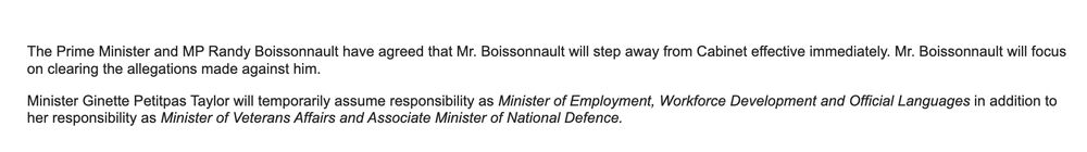 The Prime Minister and MP Randy Boissonnault have agreed that Mr. Boissonnault will step away from Cabinet effective immediately. Mr. Boissonnault will focus on clearing the allegations made against him.

Minister Ginette Petitpas Taylor will temporarily assume responsibility as Minister of Employment, Workforce Development and Official Languages in addition to her responsibility as Minister of Veterans Affairs and Associate Minister of National Defence.