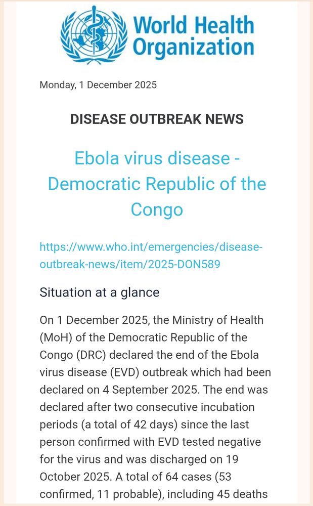 World Health Organization

Monday, 1 December 2025

DISEASE OUTBREAK NEWS

Ebola virus disease - Democratic Republic of the Congo
https://www.who.int/emergencies/disease-outbreak-news/item/2025-DON589
Situation at a glance
On 1 December 2025, the Ministry of Health (MoH) of the Democratic Republic of the Congo (DRC) declared the end of the Ebola virus disease (EVD) outbreak which had been declared on 4 September 2025. The end was declared after two consecutive incubation periods (a total of 42 days) since the last person confirmed with EVD tested negative for the virus and was discharged on 19 October 2025. A total of 64 cases (53 confirmed, 11 probable), including 45 deaths