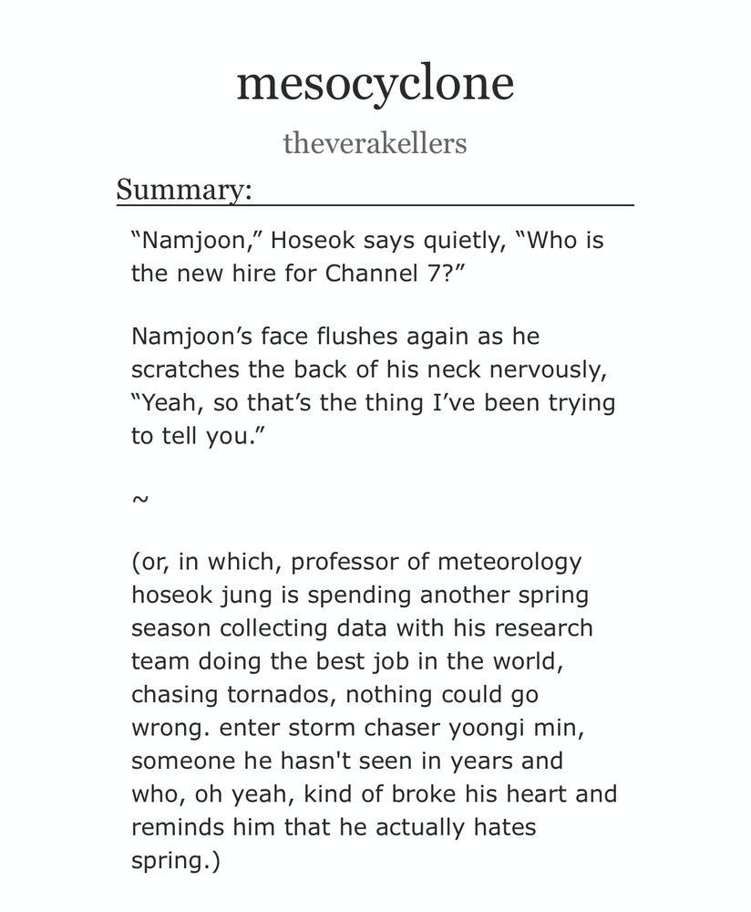 “Namjoon,” Hoseok says quietly, “Who is the new hire for Channel 7?”

Namjoon’s face flushes again as he scratches the back of his neck nervously, “Yeah, so that’s the thing I’ve been trying to tell you.”

~

(or, in which, professor of meteorology hoseok jung is spending another spring season collecting data with his research team doing the best job in the world, chasing tornados, nothing could go wrong. enter storm chaser yoongi min, someone he hasn't seen in years and who, oh yeah, kind of broke his heart and reminds him that he actually hates spring.)