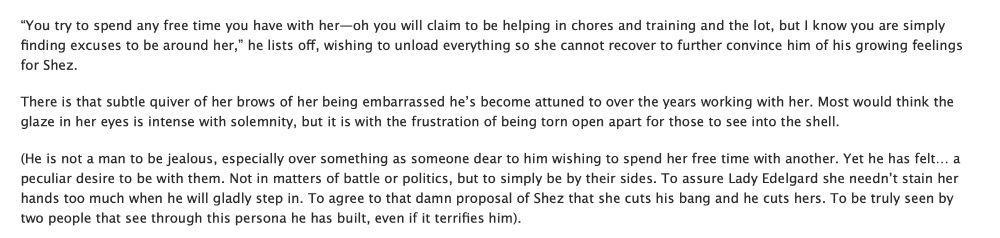 “You try to spend any free time you have with her—oh you will claim to be helping in chores and training and the lot, but I know you are simply finding excuses to be around her,” he lists off, wishing to unload everything so she cannot recover to further convince him of his growing feelings for Shez.

There is that subtle quiver of her brows of her being embarrassed he’s become attuned to over the years working with her. Most would think the glaze in her eyes is intense with solemnity, but it is with the frustration of being torn open apart for those to see into the shell.

(He is not a man to be jealous, especially over something as someone dear to him wishing to spend her free time with another. Yet he has felt… a peculiar desire to be with them. Not in matters of battle or politics, but to simply be by their sides. To assure Lady Edelgard she needn’t stain her hands too much when he will gladly step in. To agree to that damn proposal of Shez that she cuts his bang and he cuts hers. To be truly seen by two people that see through this persona he has built, even if it terrifies him).