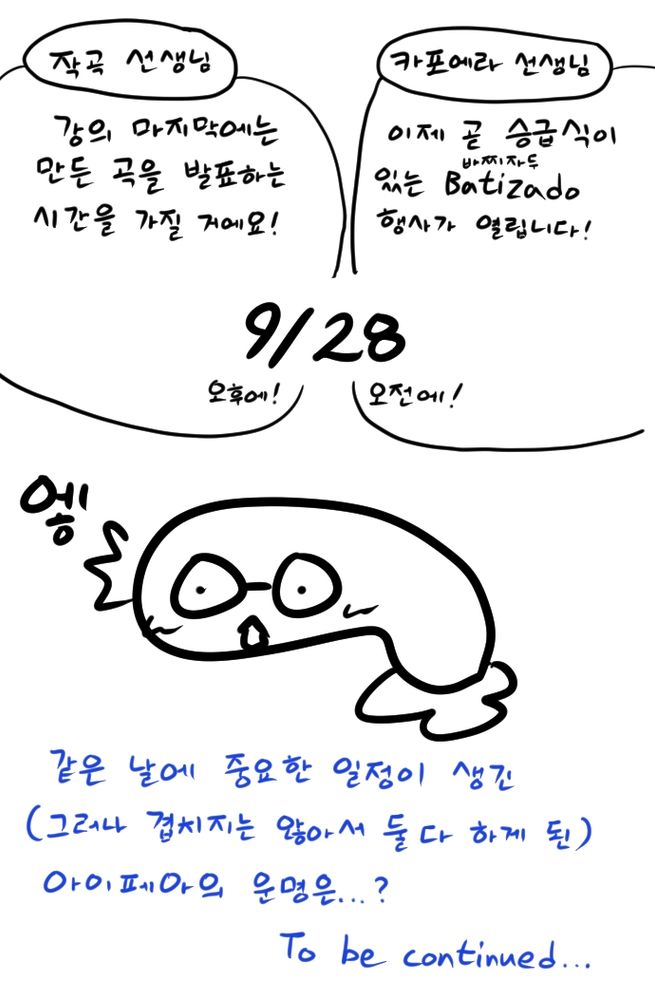 근황 만화 8컷 중 8컷.
작곡 선생님: 강의 마지막에는 만든 곡을 발표하는 시간을 가질 거에요! 9월 28일 오후에!
카포에라 선생님: 이제 곧 승급식이 있는 바찌자두 행사가 열립니다! 9월 28일 오전에!
아이페아: 엫
같은 날에 중요한 일정이 생긴 (그러나 겹치지는 않아서 둘 다 하게 된) 아이페아의 운명은...? To be continued...