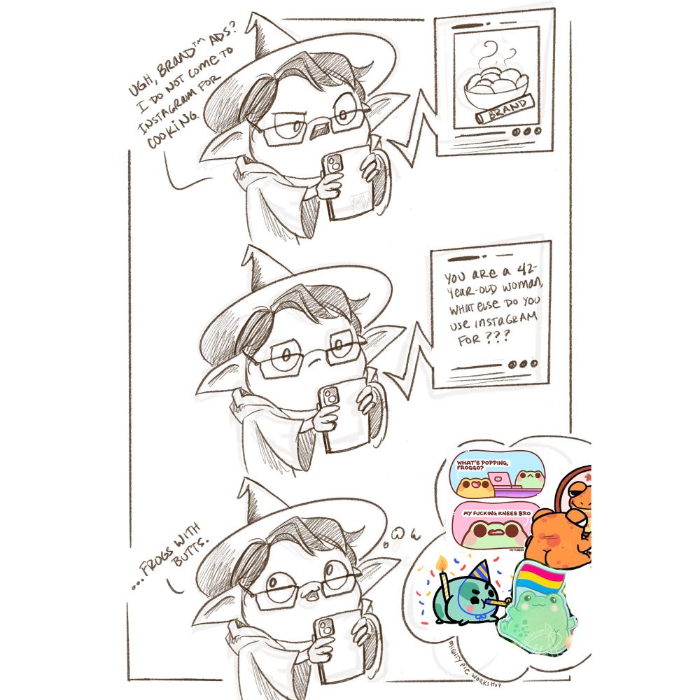 A three panel comic drawn in brown pencil. A goblin in a wizard costume gazes with a confused look at her phone, which shows a food advertisement. She says “ugh, Brand ads? I do not come to Instagram for cooking.” Her expression changes to consternation as the ad “responds,” saying “you are a 42-year-old woman, what else do you use Instagram for???” She replies, with a cheeky smile, “…frogs with butts.” A thought bubble shows a collage of cartoon frogs with amusingly large rear ends.
