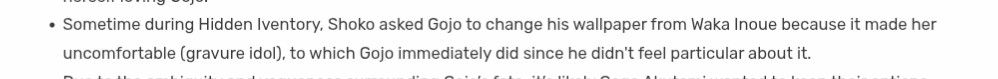 - Sometime during Hidden Inventory, Shoko asked Gojo to change his wallpaper from Waka Inoue because it made her uncomfortable (gravure idol), to which Gojo immediately did since he didn't feel particular about it.