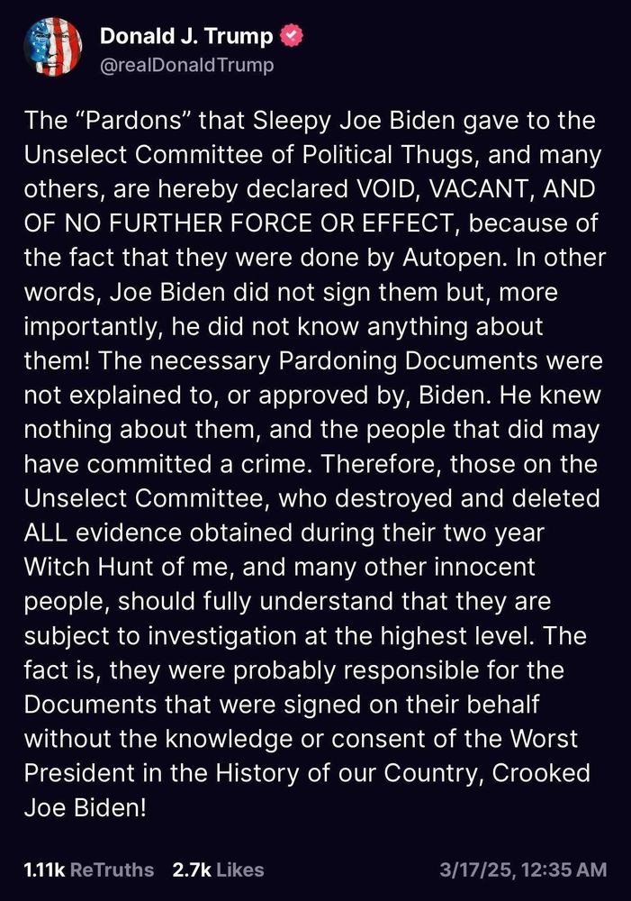 Tweet post on X by trump reads:

Donald J. Trump

@realDonald Trump

The "Pardons" that Sleepy Joe Biden gave to the Unselect Committee of Political Thugs, and many others, are hereby declared VOID, VACANT, AND OF NO FURTHER FORCE OR EFFECT, because of the fact that they were done by Autopen. In other words, Joe Biden did not sign them but, more importantly, he did not know anything about them! The necessary Pardoning Documents were not explained to, or approved by, Biden. He knew nothing about them, and the people that did may have committed a crime. Therefore, those on the Unselect Committee, who destroyed and deleted ALL evidence obtained during their two year Witch Hunt of me, and many other innocent people, should fully understand that they are subject to investigation at the highest level. The fact is, they were probably responsible for the Documents that were signed on their behalf without the knowledge or consent of the Worst President in the History of our Country, Crooked Joe Biden!
