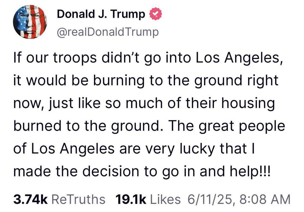 Trump post: “If our troops didn’t go in tomLos Angeles, it would be burning to the ground right now, just like so much of their housing burned to the ground. The great people of Los Angeles are cery licky that I made the decision to go in and help.”