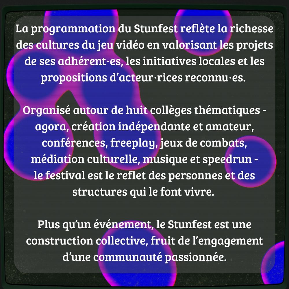 La programmation du Stunfest reflète la richesse des cultures du jeu vidéo en valorisant les projets de ses adhérent·es, les initiatives locales et les propositions d’acteur·rices reconnu·es. Organisé autour de huit collèges thématiques - agora, création indépendante et amateur, conférences, freeplay, jeux de combats, médiation culturelle, musique et speedrun - le festival est le reflet des personnes et des structures qui le font vivre. Plus qu’un événement, le Stunfest est une construction collective, fruit de l’engagement d’une communauté passionnée.