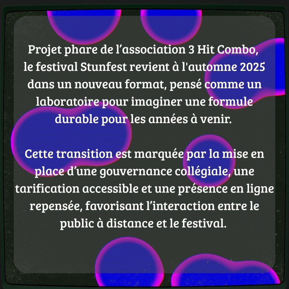 Projet phare de l’association 3 Hit Combo, le festival Stunfest revient à l'automne 2025 dans un nouveau format, pensé comme un laboratoire pour imaginer une formule durable pour les années à venir. Cette transition est marquée par la mise en place d’une gouvernance collégiale, une tarification accessible et une présence en ligne repensée, favorisant l’interaction entre le public à distance et le festival. 