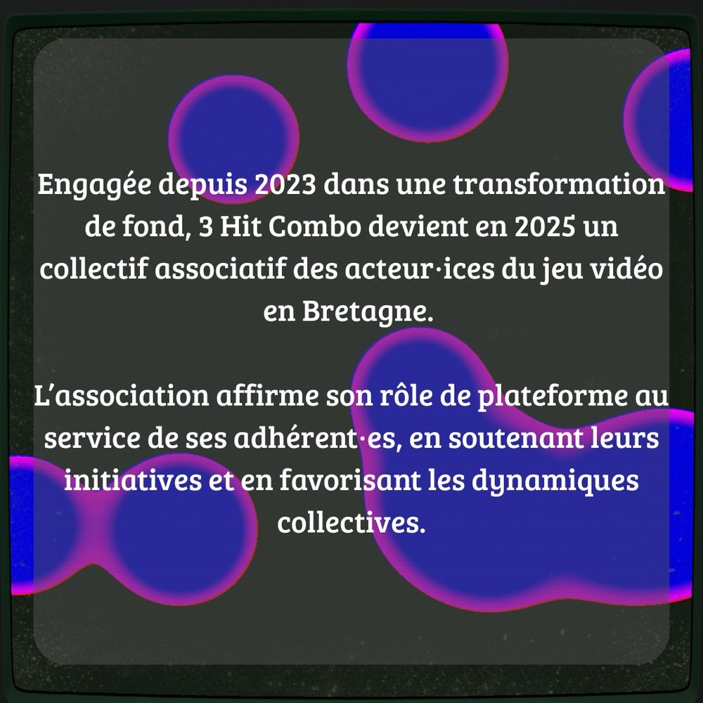 Engagée depuis 2023 dans une transformation de fond, 3 Hit Combo devient en 2025 un collectif associatif des acteur·ices du jeu vidéo en Bretagne. L’association affirme son rôle de plateforme au service de ses adhérent·es, en soutenant leurs initiatives et en favorisant les dynamiques collectives.