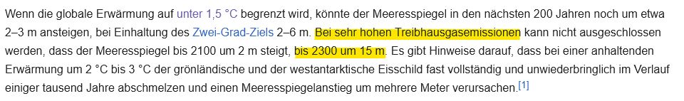 Wenn die globale Erwärmung auf unter 1,5 °C begrenzt wird, könnte der Meeresspiegel in den nächsten 200 Jahren noch um etwa 2–3 m ansteigen, bei Einhaltung des Zwei-Grad-Ziels 2–6 m. Bei sehr hohen Treibhausgasemissionen kann nicht ausgeschlossen werden, dass der Meeresspiegel bis 2100 um 2 m steigt, bis 2300 um 15 m. Es gibt Hinweise darauf, dass bei einer anhaltenden Erwärmung um 2 °C bis 3 °C der grönländische und der westantarktische Eisschild fast vollständig und unwiederbringlich im Verlauf einiger tausend Jahre abschmelzen und einen Meeresspiegelanstieg um mehrere Meter verursachen.