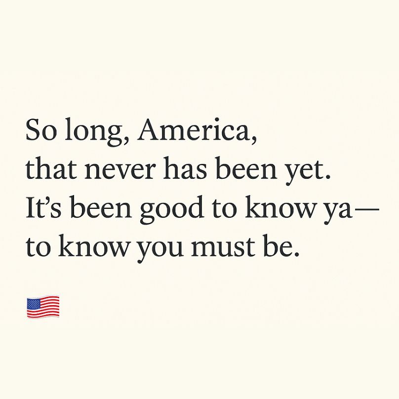 Alt text:

A digital image with black serif text on a light beige background. The text reads:

So long, America,
that never has been yet
It’s been good to know ya —
to know you must be

[An American flag emoji appears in the lower left corner.]

This image is a mashup of two iconic voices in American protest art: Langston Hughes and Woody Guthrie. The line “So long, America, that never has been yet” echoes Hughes’s 1935 poem Let America Be America Again, which mourns the broken promises of American freedom and equality while insisting on the dream’s enduring necessity:

“O, let America be America again—
The land that never has been yet—
And yet must be—the land where every man is free.”

The phrase “It’s been good to know ya” recalls the refrain of Woody Guthrie’s Dust Bowl ballad So Long, It’s Been Good to Know Yuh, a song that blends warmth, weariness, and a sense of moving on. Guthrie famously wrote “This machine kills fascists” on his guitar—a reminder that music and poetry can be tools of resistance.

Together, the lines in this image form a quiet elegy and a call to conscience: a farewell to the myth of America, and a vow to keep walking toward the dream it has yet to fulfill