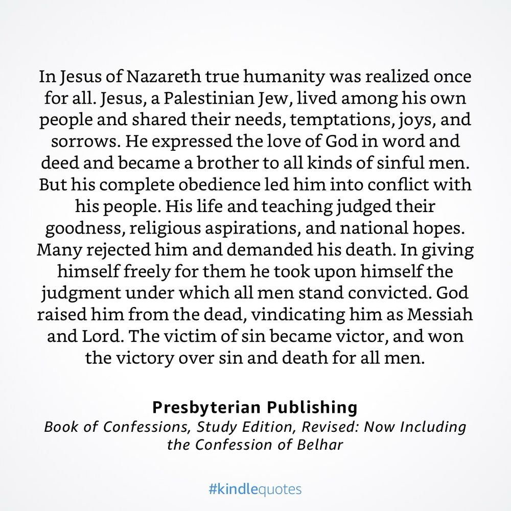 “In Jesus of Nazareth true humanity was realized once for all. Jesus, a Palestinian Jew, lived among his own people and shared their needs, temptations, joys, and sorrows. He expressed the love of God in word and deed and became a brother to all kinds of sinful men. But his complete obedience led him into conflict with his people. His life and teaching judged their goodness, religious aspirations, and national hopes. Many rejected him and demanded his death. In giving himself freely for them he took upon himself the judgment under which all men stand convicted. God raised him from the dead, vindicating him as Messiah and Lord. The victim of sin became victor, and won the victory over sin and death for all men.”