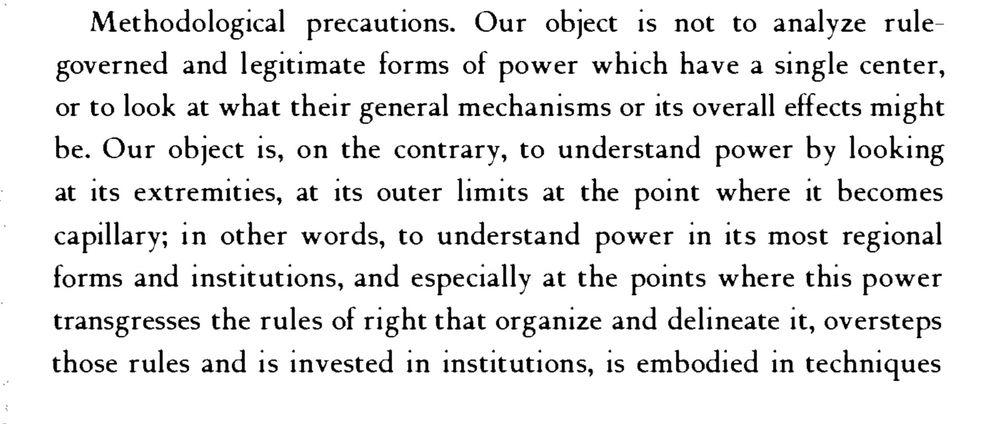 Paragraph from p. 27 of Michel Foucault’s “Society Must Be Defended,” which reads, “Methodological precautions. Our object is not to analyze rule-governed and legitimate forms of power which have a single center, or to look at what their general mechanisms or its overall effects might be. Our object is, on the contrary, to understand power by looking at its extremities, at its outer limits at the point where it becomes capillary; in other words, to understand power in its most regional forms and institutions, and especially at the points where this power transgresses the rules of right that organize and delineate it, oversteps those rules and is invested in institutions, is embodied in techniques.”