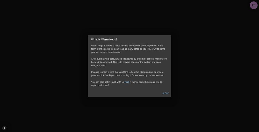 More info about the website Warm Hugs. Text on screen reads: 

"Warm Hugs is simply a place to send and receive encouragement, in the form of little cards. You can read as many cards as you like, or write some yourself to send to a stranger.

After submitting a card, it will be reviewed by a team of content moderators before it is approved. This is to prevent abuse of the system and keep everyone safe.

If you're reading a card that you think is harmful, discouraging, or unsafe, you can click the Report button to flag it for re-review by our moderators.

You can also get in touch with us here if there's something you'd like to report or discuss!"