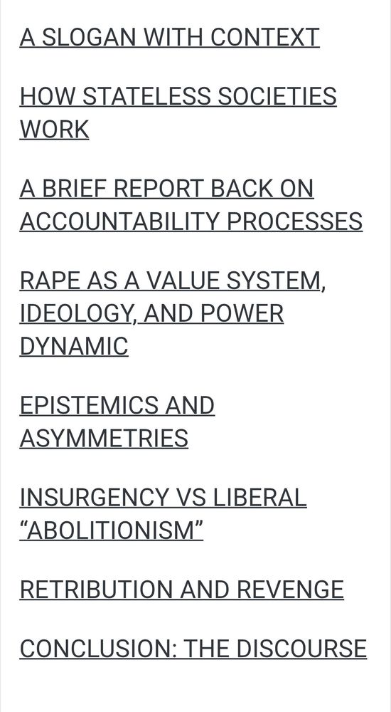 A SLOGAN WITH CONTEXT
HOW STATELESS SOCIETIES WORK
A BRIEF REPORT BACK ON ACCOUNTABILITY PROCESSES
RAPE AS A VALUE SYSTEM, IDEOLOGY, AND POWER DYNAMIC
EPISTEMICS AND ASYMMETRIES
INSURGENCY VS LIBERAL “ABOLITIONISM”
RETRIBUTION AND REVENGE
CONCLUSION: THE DISCOURSE