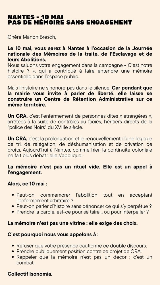 Affiche ou visuel textuel du Collectif Isonomia, intitulé “Nantes – 10 mai : Pas de mémoire sans engagement”, sous forme de lettre adressée à l’actrice Manon Bresch à l’occasion de sa venue à Nantes pour la Journée nationale des Mémoires de la traite, de l’esclavage et de leurs abolitions. Le collectif salue son engagement mais l’alerte sur l’hypocrisie de la mairie de Nantes, qui laisse se construire un Centre de Rétention Administrative (CRA) sur le même territoire où l’on commémore la liberté. Le texte dénonce le CRA comme un prolongement de la logique coloniale (tri, contrôle au faciès, privation de droits), comparé à la « police des Noirs » du XVIIIe siècle. Il affirme que la mémoire ne doit pas être un rituel vide mais un appel à l’engagement politique. Le collectif pose plusieurs questions sur le sens de cette commémoration en contexte d’enfermement arbitraire, et appelle Manon Bresch à ne pas cautionner ce double discours, à prendre position contre le CRA, et à rappeler que la mémoire est un combat