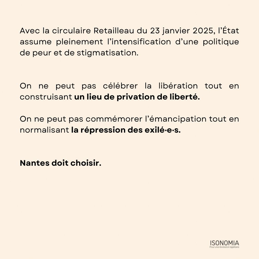 Avec la circulaire Retailleau du 23 janvier 2025, l’État assume pleinement l’intensification d’une politique de peur et de stigmatisation. 


On ne peut pas célébrer la libération tout en construisant un lieu de privation de liberté. 

On ne peut pas commémorer l’émancipation tout en normalisant la répression des exilé·e·s.


Nantes doit choisir.