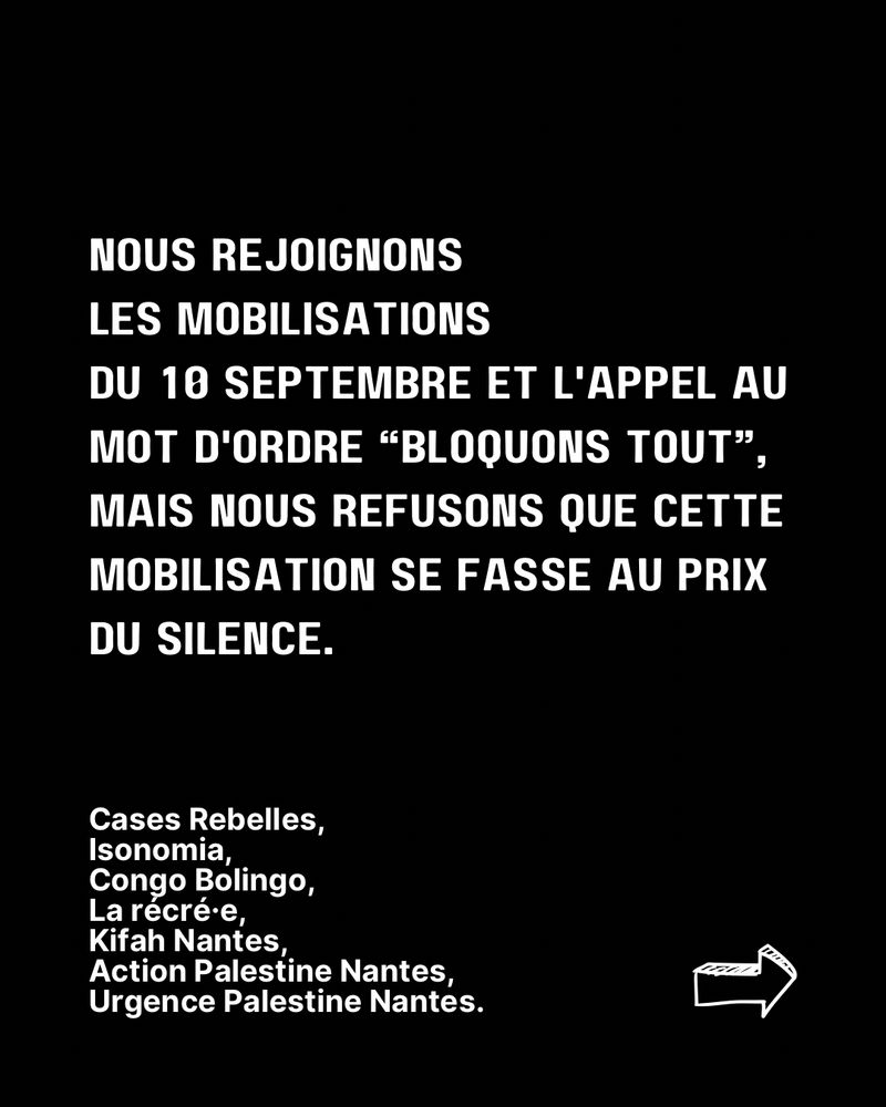 
Fond noir avec texte en lettres blanches :
« Nous rejoignons les mobilisations du 10 septembre et l’appel au mot d’ordre “Bloquons tout”, mais nous refusons que cette mobilisation se fasse au prix du silence. »
En bas, la liste des collectifs signataires : Cases Rebelles, Isonomia, Congo Bolingo, La récré·e, Kifâh Nantes, Action Palestine Nantes, Urgence Palestine Nantes