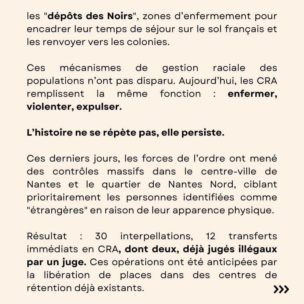 les "dépôts des Noirs", zones d’enfermement pour encadrer leur temps de séjour sur le sol français et les renvoyer vers les colonies. 

Ces mécanismes de gestion raciale des populations n’ont pas disparu. Aujourd’hui, les CRA remplissent la même fonction : enfermer, violenter, expulser.

L’histoire ne se répète pas, elle persiste.

Ces derniers jours, les forces de l’ordre ont mené des contrôles massifs dans le centre-ville de Nantes et le quartier de Nantes Nord, ciblant prioritairement les personnes identifiées comme "étrangères" en raison de leur apparence physique.

Résultat : 30 interpellations, 12 transferts immédiats en CRA, dont deux, déjà jugés illégaux par un juge. Ces opérations ont été anticipées par la libération de places dans des centres de rétention déjà existants.