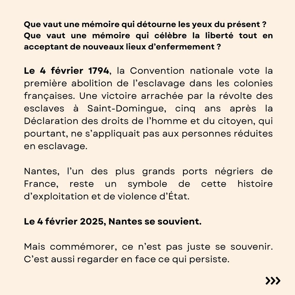 Que vaut une mémoire qui détourne les yeux du présent ? 
Que vaut une mémoire qui célèbre la liberté tout en acceptant de nouveaux lieux d’enfermement ?

Le 4 février 1794, la Convention nationale vote la première abolition de l’esclavage dans les colonies françaises. Une victoire arrachée par la révolte des esclaves à Saint-Domingue, cinq ans après la Déclaration des droits de l’homme et du citoyen, qui pourtant, ne s’appliquait pas aux personnes réduites en esclavage. 

Nantes, l’un des plus grands ports négriers de France, reste un symbole de cette histoire d’exploitation et de violence d’État.

Le 4 février 2025, Nantes se souvient. 

Mais commémorer, ce n’est pas juste se souvenir. C’est aussi regarder en face ce qui persiste.