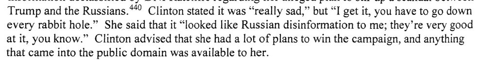 During an interview of former Secretary Clinton, the Office asked if she had reviewed the
information declassified by DNI Ratcliffe regarding her alleged plan to stir up a scandal between
Trump and the Russians. 44 ° Clinton stated it was "really sad," but "I get it, you have to go down
every rabbit hole." She said that it "looked like Russian disinformation to me; they're very good
at it, you know." Clinton advised that she had a lot of plans to win the campaign, and anything
that came into the public domain was available to her. 