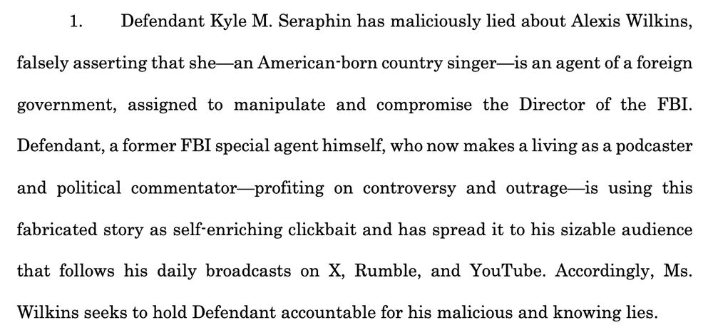 1. Defendant Kyle M. Seraphin has maliciously lied about Alexis Wilkins, falsely asserting that she—an American-born country singer—is an agent of a foreign government, assigned to manipulate and compromise the Director of the FBI. Defendant, a former FBI special agent himself, who now makes a living as a podcaster and political commentator—profiting on controversy and outrage—is using this fabricated story as self-enriching clickbait and has spread it to his sizable audience that follows his daily broadcasts on X, Rumble, and YouTube. Accordingly, Ms. Wilkins seeks to hold Defendant accountable for his malicious and knowing lies.