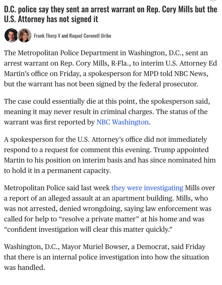D.C. police say they sent an arrest warrant on Rep. Cory Mills but the U.S. Attorney has not signed it


Frank Thorp V and Raquel Coronell Uribe
The Metropolitan Police Department in Washington, D.C., sent an arrest warrant on Rep. Cory Mills, R-Fla., to interim U.S. Attorney Ed Martin’s office on Friday, a spokesperson for MPD told NBC News, but the warrant has not been signed by the federal prosecutor.

The case could essentially die at this point, the spokesperson said, meaning it may never result in criminal charges. The status of the warrant was first reported by NBC Washington.

A spokesperson for the U.S. Attorney’s office did not immediately respond to a request for comment this evening. Trump appointed Martin to his position on interim basis and has since nominated him to hold it in a permanent capacity.

Metropolitan Police said last week they were investigating Mills over a report of an alleged assault at an apartment building. Mills, who was not arrested, denied wrongdoing, saying law enforcement was called for help to “resolve a private matter” at his home and was “confident investigation will clear this matter quickly.”

D.C. police say they sent an arrest warrant on Rep. Cory Mills but the U.S. Attorney has not signed it, continued
Washington, D.C., Mayor Muriel Bowser, a Democrat, said Friday that there is an internal police investigation into how the situation was handled.