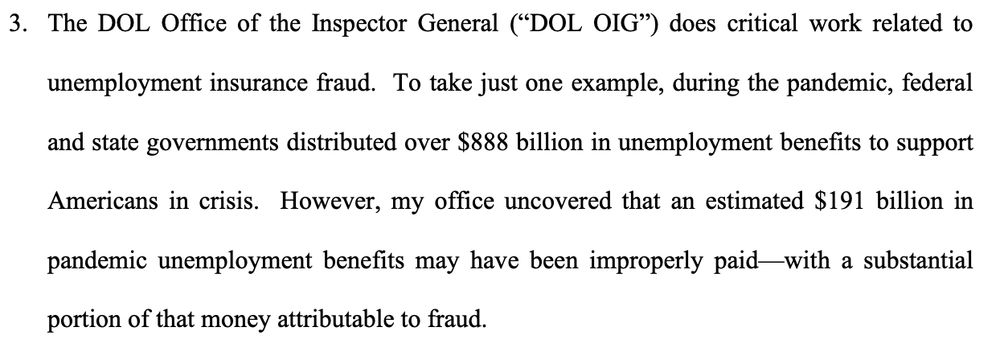 The DOL Office of the Inspector General (“DOL OIG”) does critical work related to
unemployment insurance fraud. To take just one example, during the pandemic, federal
and state governments distributed over $888 billion in unemployment benefits to support
Americans in crisis. However, my office uncovered that an estimated $191 billion in
pandemic unemployment benefits may have been improperly paid—with a substantial
portion of that money attributable to fraud.