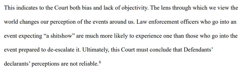 This indicates to the Court both bias and lack of objectivity. The lens through which we view the
world changes our perception of the events around us. Law enforcement officers who go into an
event expecting “a shitshow” are much more likely to experience one than those who go into the
event prepared to de-escalate it. Ultimately, this Court must conclude that Defendants’
declarants’ perceptions are not reliable.6