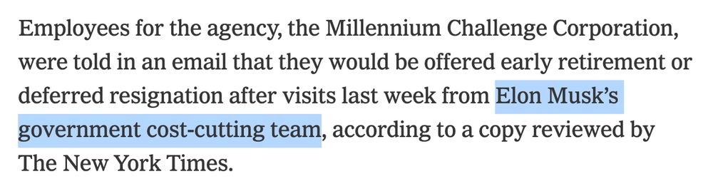 Employees for the agency, the Millennium Challenge Corporation, were told in an email that they would be offered early retirement or deferred resignation after visits last week from *Elon Musk’s government cost-cutting team,* according to a copy reviewed by The New York Times.