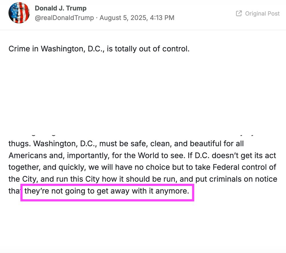 A Trump tweet. I've whited out most of it, leaving:

Crime in Washington, D.C., is totally out of control.


Washington, D.C., must be safe, clean, and beautiful for all Americans and, importantly, for the World to see. If D.C. doesn’t get its act together, and quickly, we will have no choice but to take Federal control of the City, and run this City how it should be run, and put criminals on notice that they’re not going to get away with it anymore.

