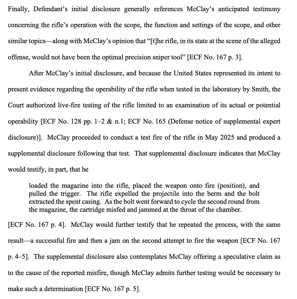 Finally, Defendant’s initial disclosure generally references McClay’s anticipated testimony
concerning the rifle’s operation with the scope, the function and settings of the scope, and other
similar topics—along with McClay’s opinion that “[t]he rifle, in its state at the scene of the alleged
offense, would not have been the optimal precision sniper tool” [ECF No. 167 p. 3].
After McClay’s initial disclosure, and because the United States represented its intent to
present evidence regarding the operability of the rifle when tested in the laboratory by Smith, the
Court authorized live-fire testing of the rifle limited to an examination of its actual or potential
operability [ECF No. 128 pp. 1–2 & n.1; ECF No. 165 (Defense notice of supplemental expert
disclosure)]. McClay proceeded to conduct a test fire of the rifle in May 2025 and produced a
supplemental disclosure following that test. That supplemental disclosure indicates that McClay
would testify, in part, that he
loaded the magazine into the rifle, placed the weapon onto fire (position), and
pulled the trigger. The rifle expelled the projectile into the berm and the bolt
extracted the spent casing. As the bolt went forward to cycle the second round from
the magazine, the cartridge misfed and jammed at the throat of the chamber.
[ECF No. 167 p. 4]. McClay would further testify that he repeated the process, with the same
result—a successful fire and then a jam on the second attempt to fire the weapon [ECF No. 167
p. 4–5]. The supplemental disclosure also contemplates McClay offering a speculative claim as
to the cause of the reported misfire, though McClay admits further testing would be necessary to
make such a determination [ECF No. 167 p. 5]. 