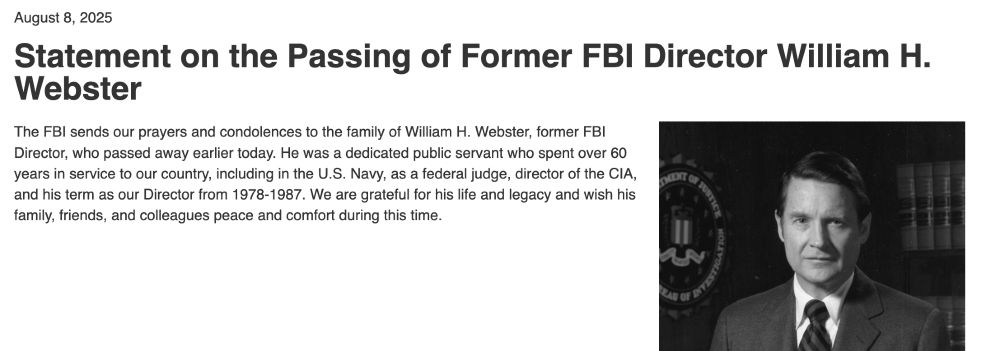 Statement on the Passing of Former FBI Director William H. Webster
The FBI sends our prayers and condolences to the family of William H. Webster, former FBI Director, who passed away earlier today. He was a dedicated public servant who spent over 60 years in service to our country, including in the U.S. Navy, as a federal judge, director of the CIA, and his term as our Director from 1978-1987. We are grateful for his life and legacy and wish his family, friends, and colleagues peace and comfort during this time.
