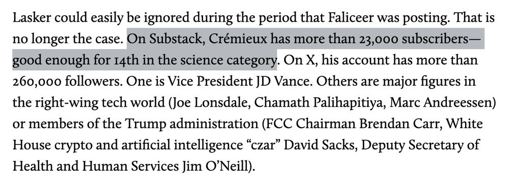 Lasker could easily be ignored during the period that Faliceer was posting. That is no longer the case. On Substack, Crémieux has more than 23,000 subscribers—good enough for 14th in the science category. On X, his account has more than 260,000 followers. One is Vice President JD Vance. Others are major figures in the right-wing tech world (Joe Lonsdale, Chamath Palihapitiya, Marc Andreessen) or members of the Trump administration (FCC Chairman Brendan Carr, White House crypto and artificial intelligence “czar” David Sacks, Deputy Secretary of Health and Human Services Jim O’Neill). 
