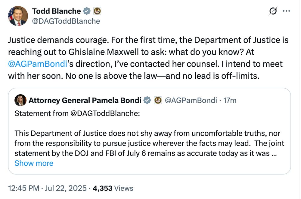 ustice demands courage. For the first time, the Department of Justice is reaching out to Ghislaine Maxwell to ask: what do you know? At 
@AGPamBondi
’s direction, I’ve contacted her counsel. I intend to meet with her soon. No one is above the law—and no lead is off-limits.

Statement from 
@DAGToddBlanche
:

This Department of Justice does not shy away from uncomfortable truths, nor from the responsibility to pursue justice wherever the facts may lead.  The joint statement by the DOJ and FBI of July 6 remains as accurate today as it was when it was written.  Namely, that in the recent thorough review of the files maintained by the FBI in the Epstein case, no evidence was uncovered that could predicate an investigation against uncharged third parties.  

President Trump has told us to release all credible evidence. If Ghislane Maxwell has information about anyone who has committed crimes against victims, the FBI and the DOJ will hear what she has to say.
 
Therefore, at the direction of Attorney General Bondi, I have communicated with counsel for Ms. Maxwell to determine whether she would be willing to speak with prosecutors from the Department.  I anticipate meeting with Ms. Maxwell in the coming days.  Until now, no administration on behalf of the Department had inquired about her willingness to meet with the government.  That changes now.