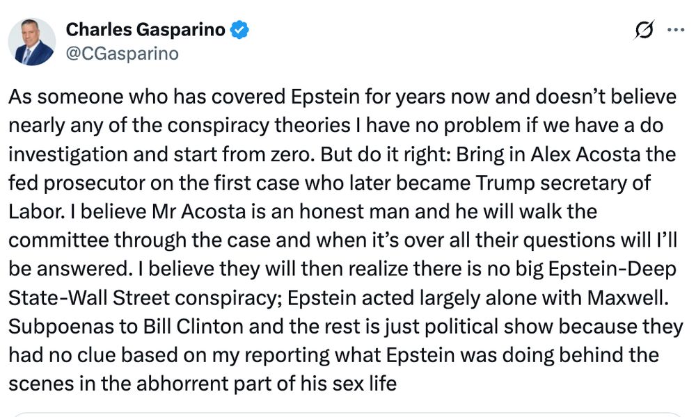 As someone who has covered Epstein for years now and doesn’t believe nearly any of the conspiracy theories I have no problem if we have a do investigation and start from zero. But do it right: Bring in Alex Acosta the fed prosecutor on the first case who later became Trump secretary of Labor. I believe Mr Acosta is an honest man and he will walk the committee through the case and when it’s over all their questions will I’ll be answered. I believe they will then realize there is no big Epstein-Deep State-Wall Street conspiracy; Epstein acted largely alone with Maxwell. Subpoenas to Bill Clinton and the rest is just political show because they had no clue based on my reporting what Epstein was doing behind the scenes in the abhorrent part of his sex life