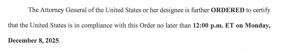 The Attorney General of the United States or her designee is further ORDERED to certify
that the United States is in compliance with this Order no later than 12:00 p.m. ET on Monday,
December 8, 2025. 