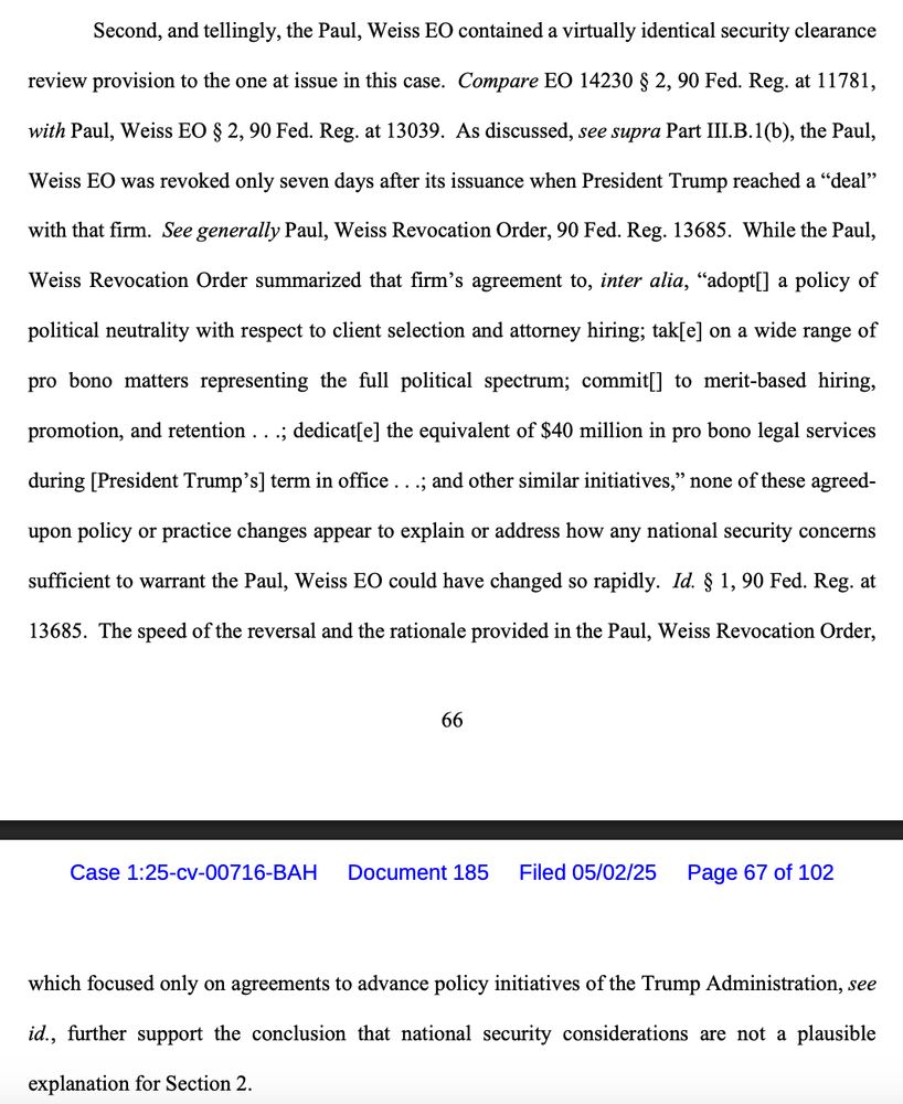Second, and tellingly, the Paul, Weiss EO contained a virtually identical security clearance review provision to the one at issue in this case. Compare EO 14230 § 2, 90 Fed. Reg. at 11781, with Paul, Weiss EO § 2, 90 Fed. Reg. at 13039. As discussed, see supra Part III.B.1(b), the Paul, Weiss EO was revoked only seven days after its issuance when President Trump reached a “deal” with that firm. See generally Paul, Weiss Revocation Order, 90 Fed. Reg. 13685. While the Paul, Weiss Revocation Order summarized that firm’s agreement to, inter alia, “adopt[] a policy of political neutrality with respect to client selection and attorney hiring; tak[e] on a wide range of pro bono matters representing the full political spectrum; commit[] to merit-based hiring, promotion, and retention . . .; dedicat[e] the equivalent of $40 million in pro bono legal services during [President Trump’s] term in office . . .; and other similar initiatives,” none of these agreedupon policy or practice changes appear to explain or address how any national security concerns sufficient to warrant the Paul, Weiss EO could have changed so rapidly. Id. § 1, 90 Fed. Reg. at 13685. The speed of the reversal and the rationale provided in the Paul, Weiss Revocation Order, which focused only on agreements to advance policy initiatives of the Trump Administration, see id., further support the conclusion that national security considerations are not a plausible explanation for Section 2.