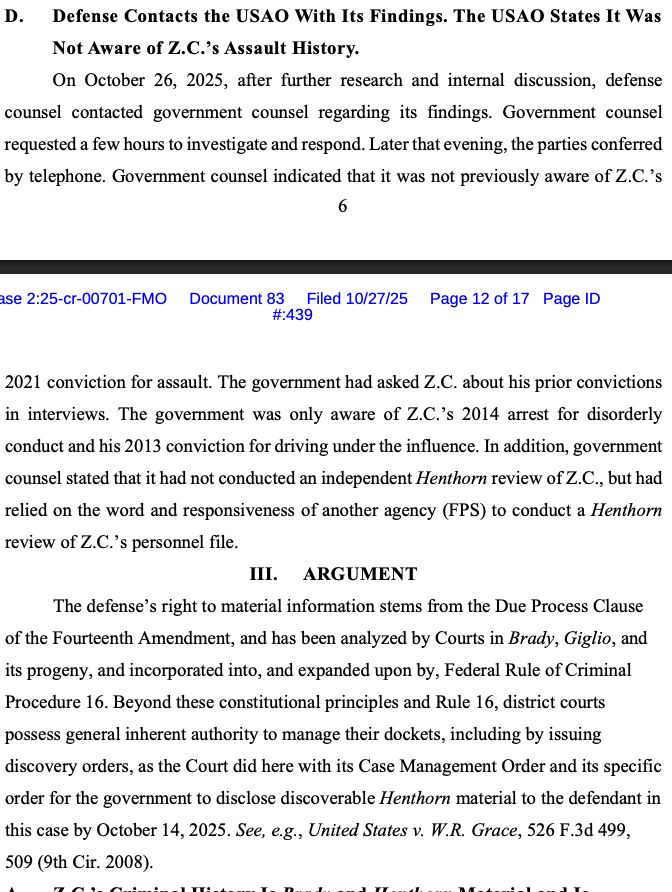 C. Defense Discovers Z.C.โs Criminal History
On October 23, 2025, while preparing for trial in this matter, defense counsel
learned that Z.C. has criminal history that includes at least:
โข Harassment - subjecting a person to physical contact, in violation of
Pennsylvania Statute ยง 18.2709(a)(1), convicted on June 17, 2021;
โข Disorderly conduct, in violation of Florida Statute ยง 509.143, arrested on
August 31, 2014; and
โข Driving under the influence, in violation of Florida Statute ยง 316193(1),
convicted on November 4, 2013.
Exhibits H, I, filed under seal. These records were obtained through independent
defense investigation. Of note, the defense does not have access to law enforcement
databases and thus cannot confirm whether this is Z.C.โs complete criminal history or
whether there is additional relevant information about these or any other arrests or
convictions. 
D. Defense Contacts the USAO With Its Findings. The USAO States It Was
Not Aware of Z.C.โs Assault History.
On October 26, 2025, after further research and internal discussion, defense
counsel contacted government counsel regarding its findings. Government counsel
requested a few hours to investigate and respond. Later that evening, the parties conferred
by telephone. Government counsel indicated that it was not previously aware of Z.C.โs 2021 conviction for assault. The government had asked Z.C. about his prior convictions
in interviews. The government was only aware of Z.C.โs 2014 arrest for disorderly
conduct and his 2013 conviction for driving under the influence. In addition, government
counsel stated that it had not conducted an independent Henthorn review of Z.C., but had
relied on the word and responsiveness of another agency (FPS) to conduct a Henthorn
review of Z.C.โs personnel file.