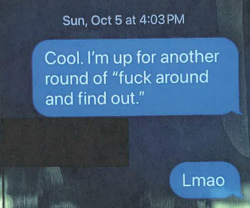 A text, dated Sun, Oct 5, at 4:03 PM
They read:
Cool. I'm up for another round of "fuck around and find out."
there's a redacted response
Lmao