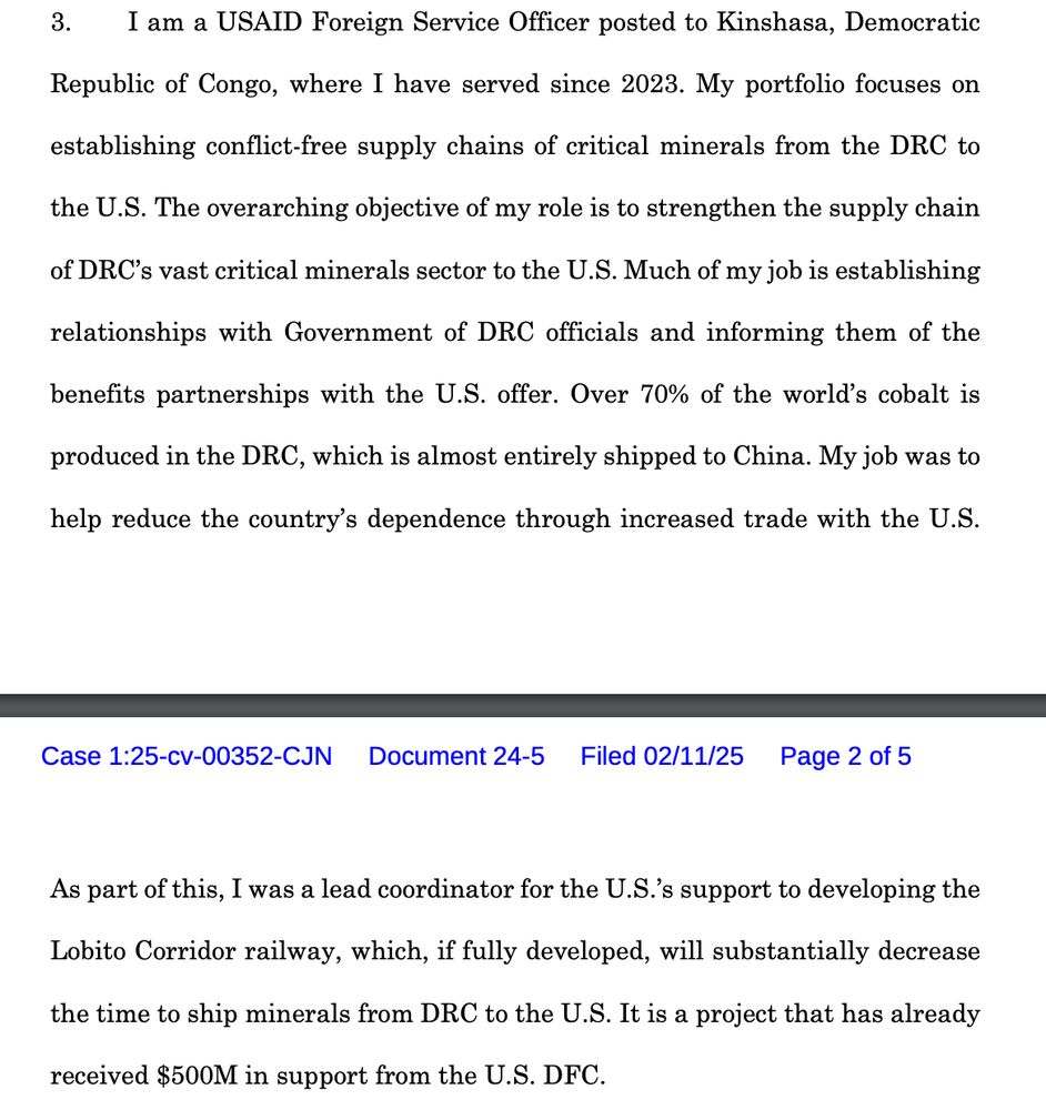 I am a USAID Foreign Service Officer posted to Kinshasa, Democratic
Republic of Congo, where I have served since 2023. My portfolio focuses on
establishing conflict-free supply chains of critical minerals from the DRC to
the U.S. The overarching objective of my role is to strengthen the supply chain
of DRC’s vast critical minerals sector to the U.S. Much of my job is establishing
relationships with Government of DRC officials and informing them of the
benefits partnerships with the U.S. offer. Over 70% of the world’s cobalt is
produced in the DRC, which is almost entirely shipped to China. My job was to
help reduce the country’s dependence through increased trade with the U.S. As part of this, I was a lead coordinator for the U.S.’s support to developing the
Lobito Corridor railway, which, if fully developed, will substantially decrease
the time to ship minerals from DRC to the U.S. It is a project that has already
received $500M in support from the U.S. DFC. 