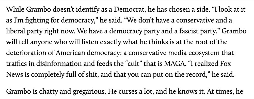 While Grambo doesn’t identify as a Democrat, he has chosen a side. “I look at it as I’m fighting for democracy,” he said. “We don’t have a conservative and a liberal party right now. We have a democracy party and a fascist party.” Grambo will tell anyone who will listen exactly what he thinks is at the root of the deterioration of American democracy: a conservative media ecosystem that traffics in disinformation and feeds the “cult” that is MAGA. “I realized Fox News is completely full of shit, and that you can put on the record,” he said.

Grambo is chatty and gregarious. He curses a lot, and he knows it. 