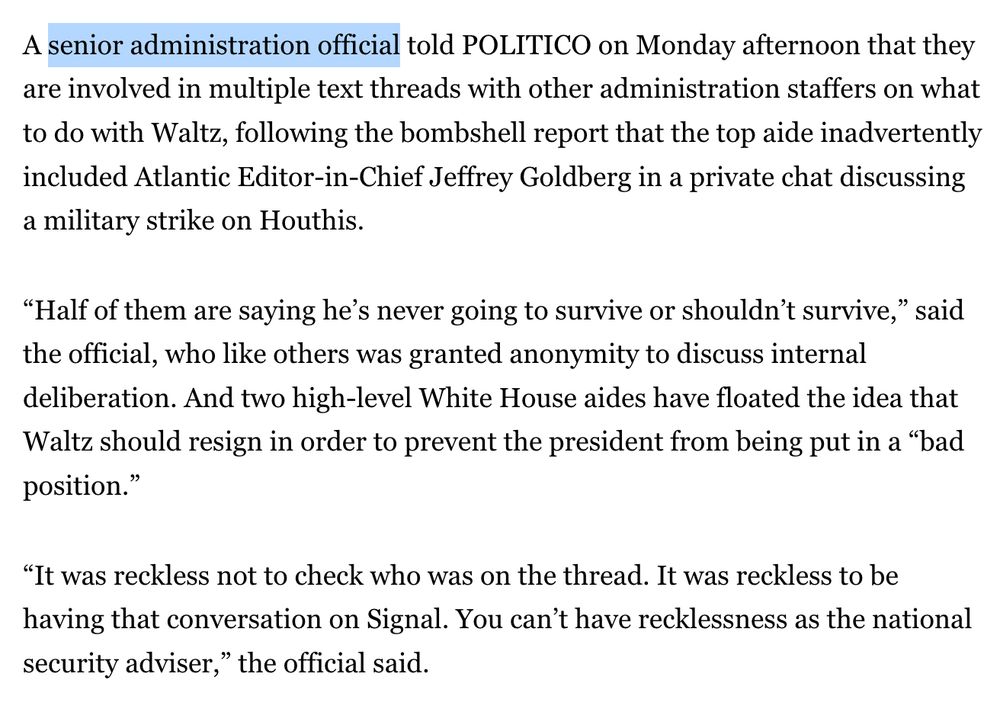 A *senior administration official* told POLITICO on Monday afternoon that they are involved in multiple text threads with other administration staffers on what to do with Waltz, following the bombshell report that the top aide inadvertently included Atlantic Editor-in-Chief Jeffrey Goldberg in a private chat discussing a military strike on Houthis.

“Half of them are saying he’s never going to survive or shouldn’t survive,” said the official, who like others was granted anonymity to discuss internal deliberation. And two high-level White House aides have floated the idea that Waltz should resign in order to prevent the president from being put in a “bad position.”

“It was reckless not to check who was on the thread. It was reckless to be having that conversation on Signal. You can’t have recklessness as the national security adviser,” the official said.
