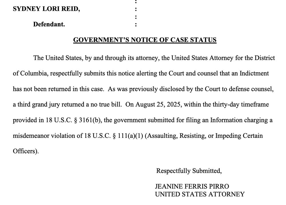 SYDNEY LORI REID, : : Defendant. : GOVERNMENT’S NOTICE OF CASE STATUS The United States, by and through its attorney, the United States Attorney for the District of Columbia, respectfully submits this notice alerting the Court and counsel that an Indictment has not been returned in this case. As was previously disclosed by the Court to defense counsel, a third grand jury returned a no true bill. On August 25, 2025, within the thirty-day timeframe provided in 18 U.S.C. § 3161(b), the government submitted for filing an Information charging a misdemeanor violation of 18 U.S.C. § 111(a)(1) (Assaulting, Resisting, or Impeding Certain Officers).
